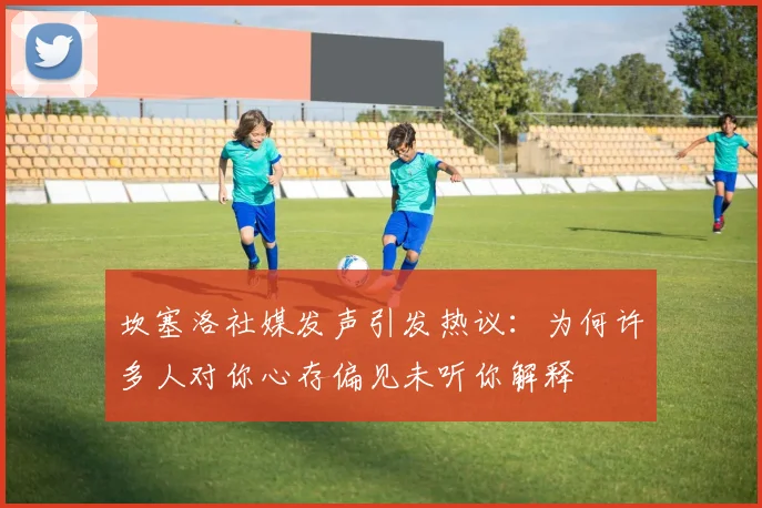 坎塞洛社媒发声引发热议：为何许多人对你心存偏见未听你解释
