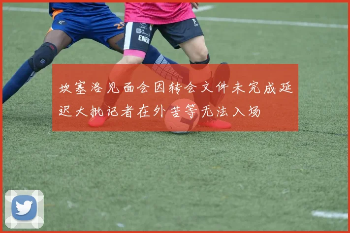 坎塞洛见面会因转会文件未完成延迟大批记者在外苦等无法入场