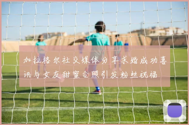 加拉格尔社交媒体分享求婚成功喜讯与女友甜蜜合照引发粉丝祝福