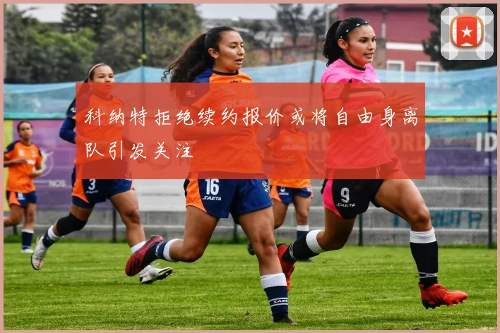 科纳特拒绝续约报价或将自由身离队引发关注