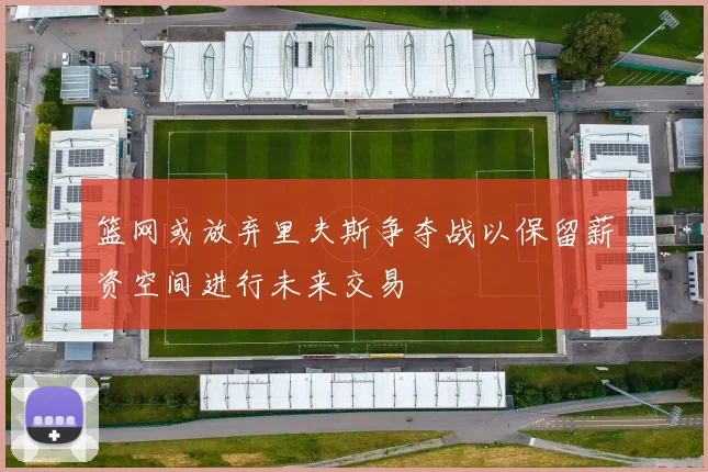 篮网或放弃里夫斯争夺战以保留薪资空间进行未来交易