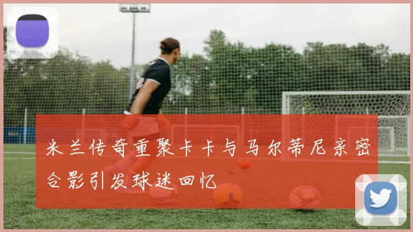 米兰传奇重聚卡卡与马尔蒂尼亲密合影引发球迷回忆