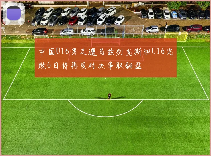 中国U16男足遭乌兹别克斯坦U16完败6日将再度对决争取翻盘