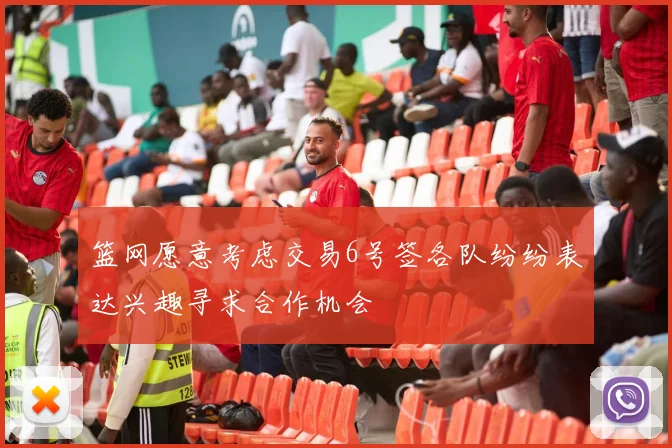 篮网愿意考虑交易6号签各队纷纷表达兴趣寻求合作机会