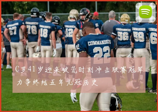 C罗41岁迎来破荒时刻冲击联赛冠军力争终结五年无冠历史