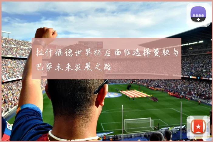 拉什福德世界杯后面临选择曼联与巴萨未来发展之路