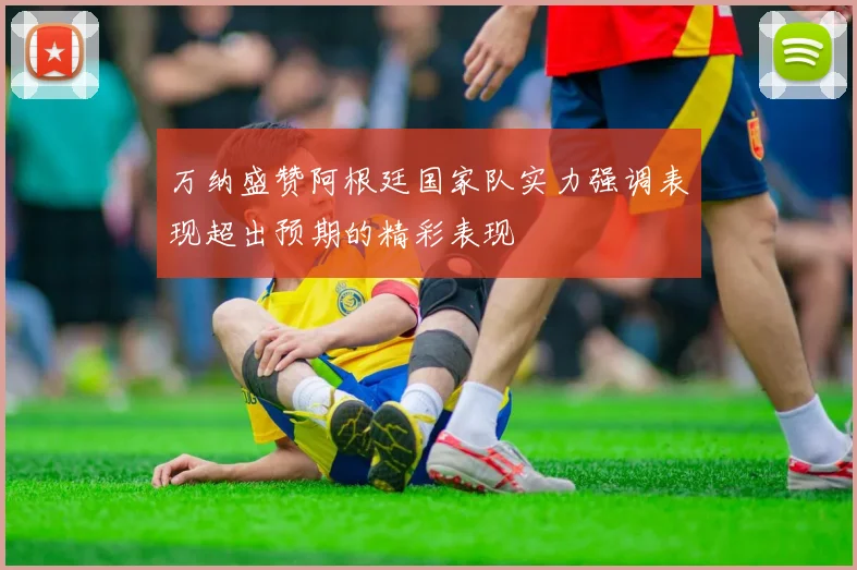 万纳盛赞阿根廷国家队实力强调表现超出预期的精彩表现