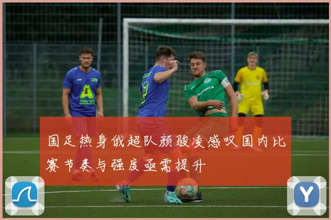 国足热身俄超队颜骏凌感叹国内比赛节奏与强度亟需提升