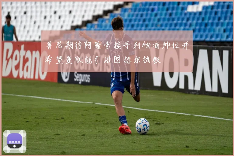 鲁尼期待阿隆索接手利物浦帅位并希望曼联能引进图赫尔执教