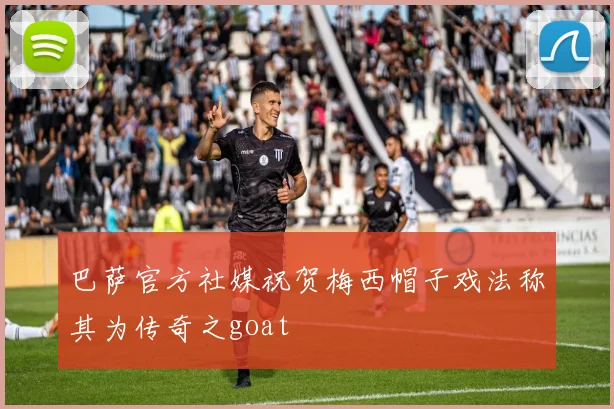 巴萨官方社媒祝贺梅西帽子戏法称其为传奇之goat