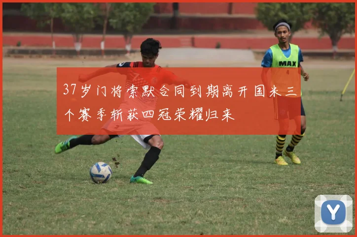 37岁门将索默合同到期离开国米三个赛季斩获四冠荣耀归来
