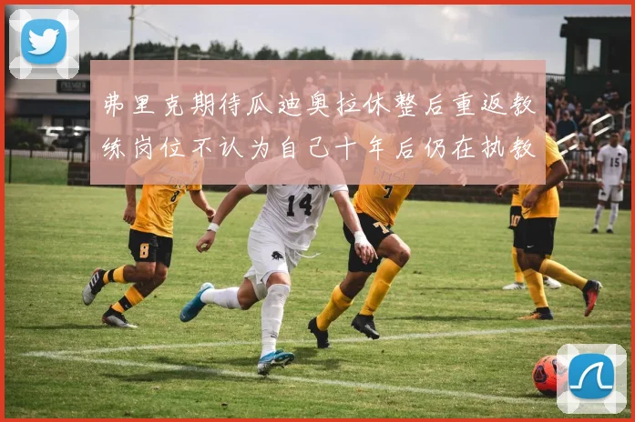 弗里克期待瓜迪奥拉休整后重返教练岗位不认为自己十年后仍在执教