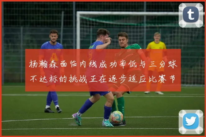杨瀚森面临内线成功率低与三分球不达标的挑战正在逐步适应比赛节奏
