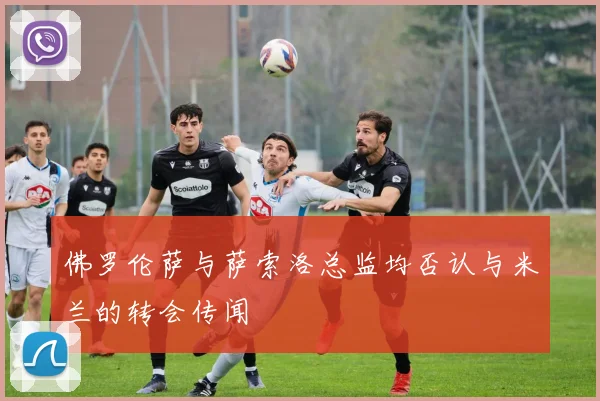 佛罗伦萨与萨索洛总监均否认与米兰的转会传闻