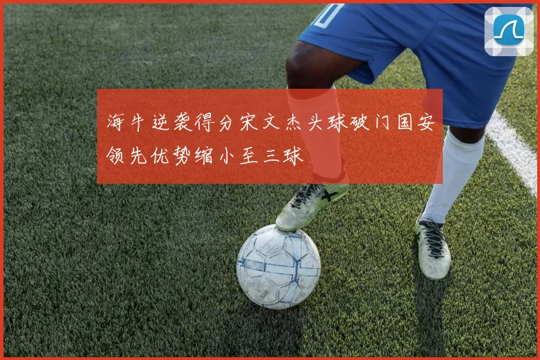 海牛逆袭得分宋文杰头球破门国安领先优势缩小至三球