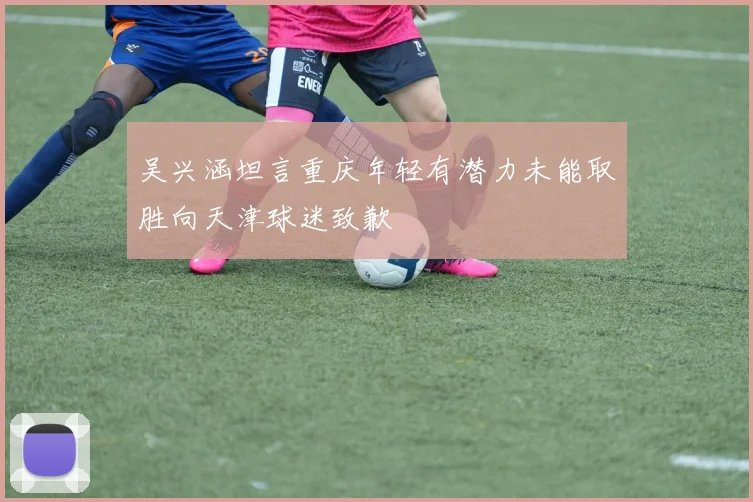 吴兴涵坦言重庆年轻有潜力未能取胜向天津球迷致歉