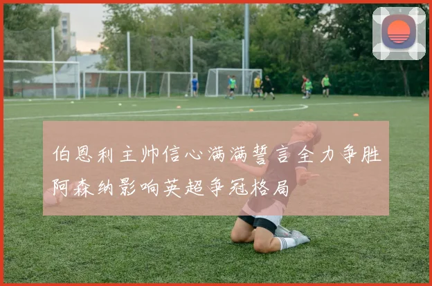 伯恩利主帅信心满满誓言全力争胜阿森纳影响英超争冠格局