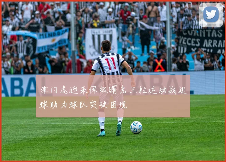 津门虎迎来保级曙光三粒运动战进球助力球队突破困境