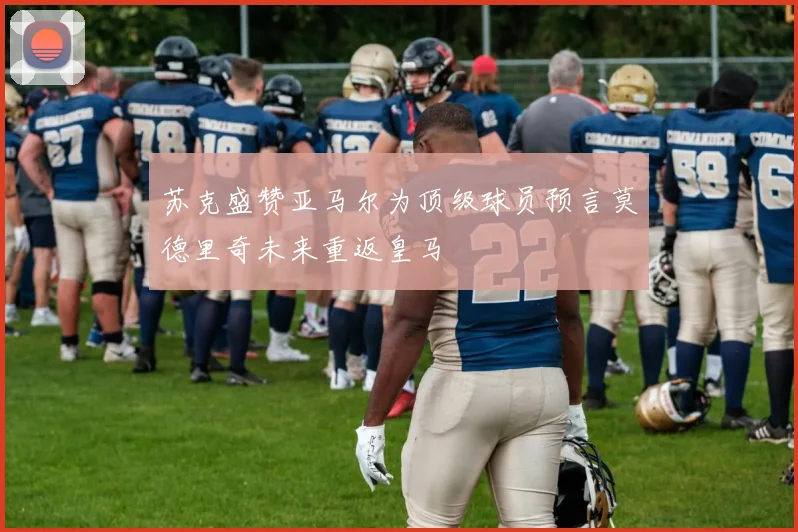 苏克盛赞亚马尔为顶级球员预言莫德里奇未来重返皇马