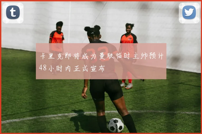 卡里克即将成为曼联临时主帅预计48小时内正式宣布